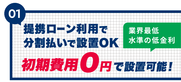 01 提携ローン利用で分割払いで設置OK。業界最低水準の低金利。初期費用0円で設置可能！