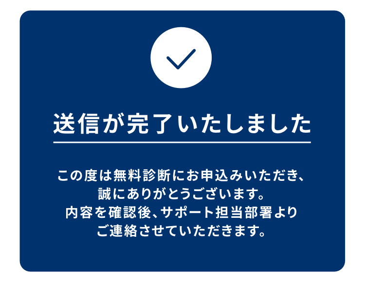 送信が完了いたしました。この度は無料診断にお申込みいただき、誠にありがとうございます。内容を確認後、サポート担当部署よりご連絡させていただきます。